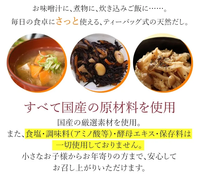 お味噌汁に、煮物に、炊き込みご飯に……。毎日の食卓にさっと使える、ティーバッグ式の天然だし。すべて国産の原材料を使用。国産の厳選素材を使用。また、食塩、調味料（アミノ酸等）・酵母エキス・保存料は一切使用しておりません。小さなお子様からお年寄りの方まで、安心してお召し上がりいただけます。