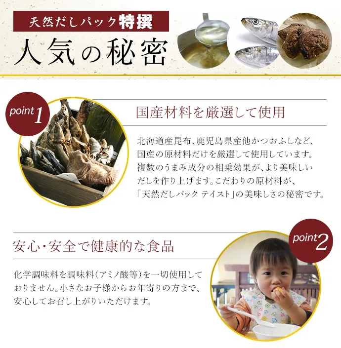 天然だしパック特選　人気の秘密【point1　国産原料を厳選して使用】
北海道産昆布、鹿児島県産他かつおふしなど、国産の原材料だけを厳選して使用しています。複数のうまみ成分の相乗効果が、より美味しいだしを作り上げます。こだわりの原材料が、「天然だしパック　テイスト」の美味しさの秘密です。【poing2　安心・安全で健康的な食品】化学調味料や調味料（アミノ酸等）を一切使用しておりません。小さなお子様からお年寄りの方まえ、安心してお召し上がりいただけます。