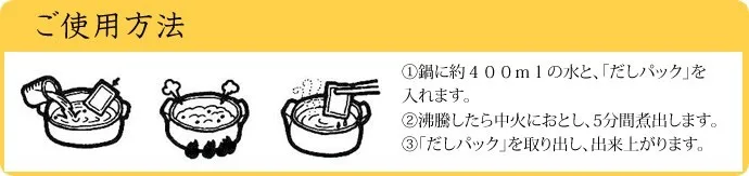 ご使用方法：1.鍋に約400mlの水と、「だしパック」を入れます。
2.沸騰したら中火におとし、5分間煮出します。3.「だしパック」を取り出し、出来上がります。