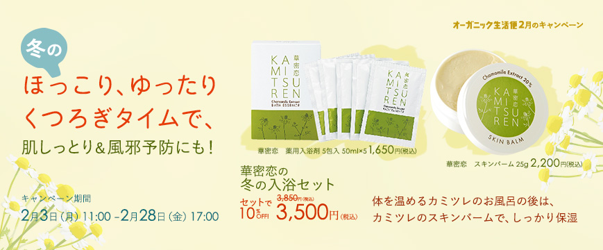 ２月キャンペーン
冬のほっこり、ゆったりくつろぎタイムで、肌しっとり＆風邪予防にも！
体を温めるカミツレのお風呂の後は、カミツレのスキンバームで、しっかり保湿

華密恋の冬の入浴セット
華密恋　薬用入浴剤　５包入り（50ml×5）　1,650円
華密恋　スキンバーム　2,200円　　　　　　セットで　3,850円　⇒　3,500円（税込）

キャンペーン期間
２月３日（月）11：00～２月２８日（金）17：00



